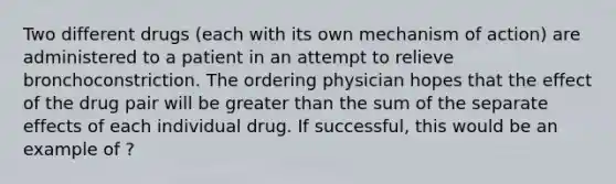 Two different drugs (each with its own mechanism of action) are administered to a patient in an attempt to relieve bronchoconstriction. The ordering physician hopes that the effect of the drug pair will be greater than the sum of the separate effects of each individual drug. If successful, this would be an example of ?