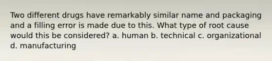 Two different drugs have remarkably similar name and packaging and a filling error is made due to this. What type of root cause would this be considered? a. human b. technical c. organizational d. manufacturing