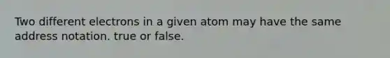 Two different electrons in a given atom may have the same address notation. true or false.