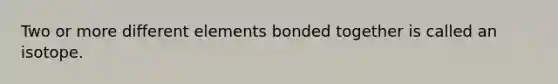 Two or more different elements bonded together is called an isotope.