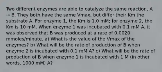 Two different enzymes are able to catalyze the same reaction, A → B. They both have the same Vmax, but differ their Km the substrate A. For enzyme 1, the Km is 1.0 mM; for enzyme 2, the Km is 10 mM. When enzyme 1 was incubated with 0.1 mM A, it was observed that B was produced at a rate of 0.0020 mmoles/minute. a) What is the value of the Vmax of the enzymes? b) What will be the rate of production of B when enzyme 2 is incubated with 0.1 mM A? c) What will be the rate of production of B when enzyme 1 is incubated with 1 M (in other words, 1000 mM) A?