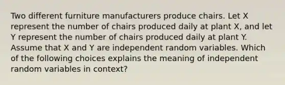 Two different furniture manufacturers produce chairs. Let X represent the number of chairs produced daily at plant X, and let Y represent the number of chairs produced daily at plant Y. Assume that X and Y are independent random variables. Which of the following choices explains the meaning of independent random variables in context?