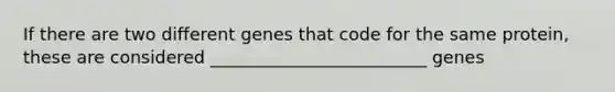 If there are two different genes that code for the same protein, these are considered _________________________ genes