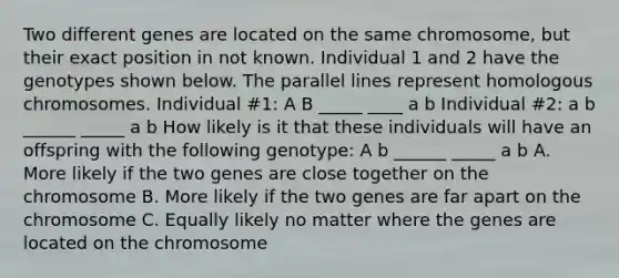 Two different genes are located on the same chromosome, but their exact position in not known. Individual 1 and 2 have the genotypes shown below. The parallel lines represent homologous chromosomes. Individual #1: A B _____ ____ a b Individual #2: a b ______ _____ a b How likely is it that these individuals will have an offspring with the following genotype: A b ______ _____ a b A. More likely if the two genes are close together on the chromosome B. More likely if the two genes are far apart on the chromosome C. Equally likely no matter where the genes are located on the chromosome