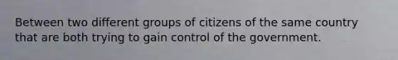 Between two different groups of citizens of the same country that are both trying to gain control of the government.