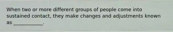 When two or more different groups of people come into sustained contact, they make changes and adjustments known as ____________.