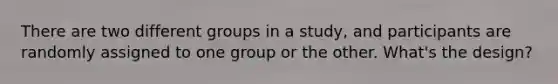 There are two different groups in a study, and participants are randomly assigned to one group or the other. What's the design?