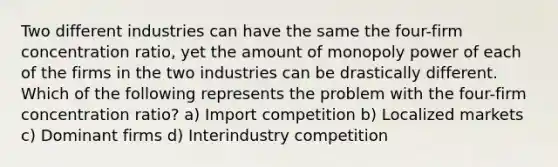 Two different industries can have the same the four-firm concentration ratio, yet the amount of monopoly power of each of the firms in the two industries can be drastically different. Which of the following represents the problem with the four-firm concentration ratio? a) Import competition b) Localized markets c) Dominant firms d) Interindustry competition