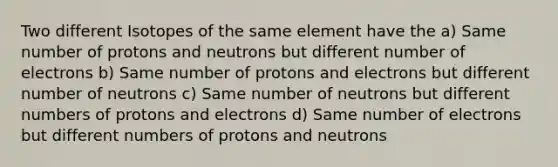 Two different Isotopes of the same element have the a) Same number of protons and neutrons but different number of electrons b) Same number of protons and electrons but different number of neutrons c) Same number of neutrons but different numbers of protons and electrons d) Same number of electrons but different numbers of protons and neutrons