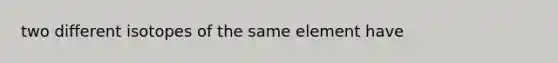 two different isotopes of the same element have