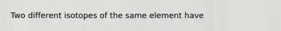 Two different isotopes of the same element have