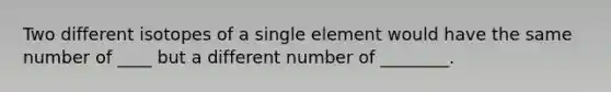 Two different isotopes of a single element would have the same number of ____ but a different number of ________.