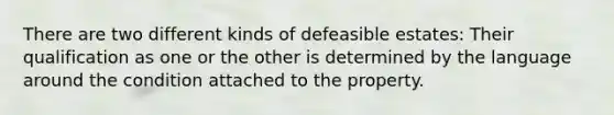 There are two different kinds of defeasible estates: Their qualification as one or the other is determined by the language around the condition attached to the property.