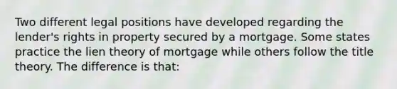 Two different legal positions have developed regarding the lender's rights in property secured by a mortgage. Some states practice the lien theory of mortgage while others follow the title theory. The difference is that: