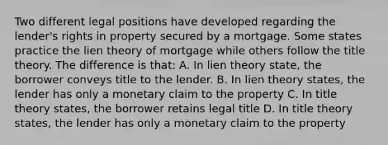 Two different legal positions have developed regarding the lender's rights in property secured by a mortgage. Some states practice the lien theory of mortgage while others follow the title theory. The difference is that: A. In lien theory state, the borrower conveys title to the lender. B. In lien theory states, the lender has only a monetary claim to the property C. In title theory states, the borrower retains legal title D. In title theory states, the lender has only a monetary claim to the property