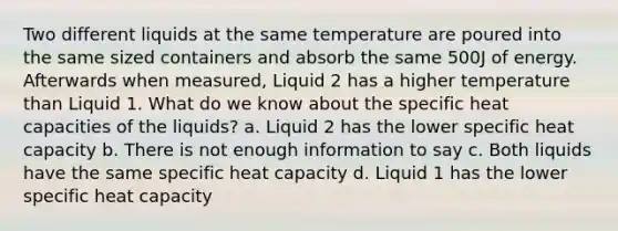 Two different liquids at the same temperature are poured into the same sized containers and absorb the same 500J of energy. Afterwards when measured, Liquid 2 has a higher temperature than Liquid 1. What do we know about the specific heat capacities of the liquids? a. Liquid 2 has the lower specific heat capacity b. There is not enough information to say c. Both liquids have the same specific heat capacity d. Liquid 1 has the lower specific heat capacity