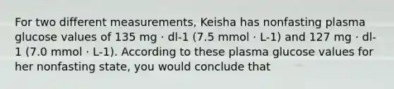 For two different measurements, Keisha has nonfasting plasma glucose values of 135 mg · dl-1 (7.5 mmol · L-1) and 127 mg · dl-1 (7.0 mmol · L-1). According to these plasma glucose values for her nonfasting state, you would conclude that