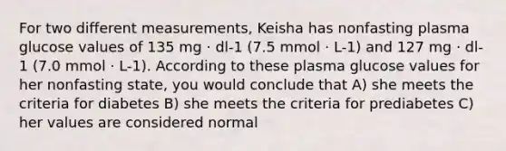 For two different measurements, Keisha has nonfasting plasma glucose values of 135 mg · dl-1 (7.5 mmol · L-1) and 127 mg · dl-1 (7.0 mmol · L-1). According to these plasma glucose values for her nonfasting state, you would conclude that A) she meets the criteria for diabetes B) she meets the criteria for prediabetes C) her values are considered normal