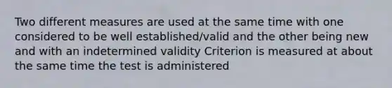 Two different measures are used at the same time with one considered to be well established/valid and the other being new and with an indetermined validity Criterion is measured at about the same time the test is administered