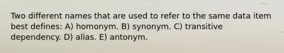 Two different names that are used to refer to the same data item best defines: A) homonym. B) synonym. C) transitive dependency. D) alias. E) antonym.