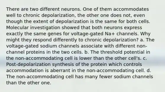 There are two different neurons. One of them accommodates well to chronic depolarization, the other one does not, even though the extent of depolarization is the same for both cells. Molecular investigation showed that both neurons express exactly the same genes for voltage-gated Na+ channels. Why might they respond differently to chronic depolarization? a. The voltage-gated sodium channels associate with different non-channel proteins in the two cells. b. The threshold potential in the non-accommodating cell is lower than the other cell's. c. Post-depolarization synthesis of the protein which controls accommodation is aberrant in the non-accommodating cell. d. The non-accommodating cell has many fewer sodium channels than the other one.