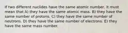 If two different nuclides have the same atomic number, it must mean that A) they have the same atomic mass. B) they have the same number of protons. C) they have the same number of neutrons. D) they have the same number of electrons. E) they have the same mass number.