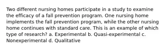 Two different nursing homes participate in a study to examine the efficacy of a fall prevention program. One nursing home implements the fall prevention program, while the other nursing home continues with standard care. This is an example of which type of research? a. Experimental b. Quasi-experimental c. Nonexperimental d. Qualitative