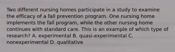 Two different nursing homes participate in a study to examine the efficacy of a fall prevention program. One nursing home implements the fall program, while the other nursing home continues with standard care. This is an example of which type of research? A. experimental B. quasi-experimental C. nonexperimental D. qualitative