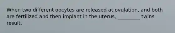 When two different oocytes are released at ovulation, and both are fertilized and then implant in the uterus, _________ twins result.