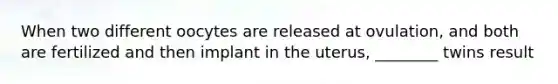 When two different oocytes are released at ovulation, and both are fertilized and then implant in the uterus, ________ twins result