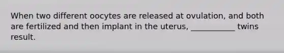 When two different oocytes are released at ovulation, and both are fertilized and then implant in the uterus, ___________ twins result.