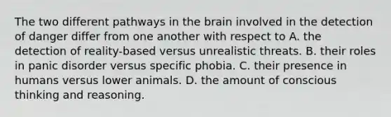 The two different pathways in the brain involved in the detection of danger differ from one another with respect to A. the detection of reality-based versus unrealistic threats. B. their roles in panic disorder versus specific phobia. C. their presence in humans versus lower animals. D. the amount of conscious thinking and reasoning.