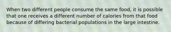 When two different people consume the same food, it is possible that one receives a different number of calories from that food because of differing bacterial populations in the large intestine.