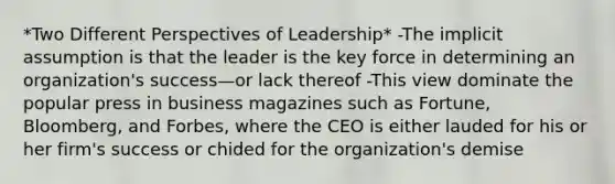 *Two Different Perspectives of Leadership* -The implicit assumption is that the leader is the key force in determining an organization's success—or lack thereof -This view dominate the popular press in business magazines such as Fortune, Bloomberg, and Forbes, where the CEO is either lauded for his or her firm's success or chided for the organization's demise