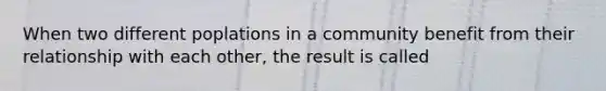 When two different poplations in a community benefit from their relationship with each other, the result is called