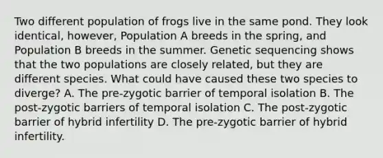 Two different population of frogs live in the same pond. They look identical, however, Population A breeds in the spring, and Population B breeds in the summer. Genetic sequencing shows that the two populations are closely related, but they are different species. What could have caused these two species to diverge? A. The pre-zygotic barrier of temporal isolation B. The post-zygotic barriers of temporal isolation C. The post-zygotic barrier of hybrid infertility D. The pre-zygotic barrier of hybrid infertility.