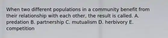 When two different populations in a community benefit from their relationship with each other, the result is called. A. predation B. partnership C. mutualism D. herbivory E. competition