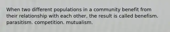 When two different populations in a community benefit from their relationship with each other, the result is called benefism. parasitism. competition. mutualism.