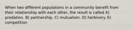 When two different populations in a community benefit from their relationship with each other, the result is called A) predation. B) partnership. C) mutualism. D) herbivory. E) competition