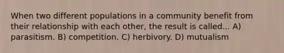 When two different populations in a community benefit from their relationship with each other, the result is called... A) parasitism. B) competition. C) herbivory. D) mutualism