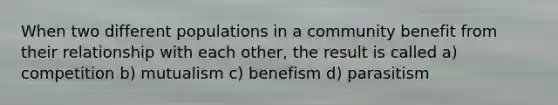 When two different populations in a community benefit from their relationship with each other, the result is called a) competition b) mutualism c) benefism d) parasitism