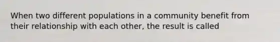 When two different populations in a community benefit from their relationship with each other, the result is called