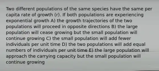 Two different populations of the same species have the same per capita rate of growth (r). If both populations are experiencing <a href='https://www.questionai.com/knowledge/kotMRuKib4-exponential-growth' class='anchor-knowledge'>exponential growth</a> A) the growth trajectories of the two populations will proceed in opposite directions B) the large population will cease growing but the small population will continue growing C) the small population will add fewer individuals per unit time D) the two populations will add equal numbers of individuals per unit time E) the large population will approach the carrying capacity but the small population will continue growing