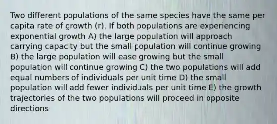 Two different populations of the same species have the same per capita rate of growth (r). If both populations are experiencing exponential growth A) the large population will approach carrying capacity but the small population will continue growing B) the large population will ease growing but the small population will continue growing C) the two populations will add equal numbers of individuals per unit time D) the small population will add fewer individuals per unit time E) the growth trajectories of the two populations will proceed in opposite directions