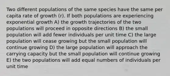 Two different populations of the same species have the same per capita rate of growth (r). If both populations are experiencing exponential growth A) the growth trajectories of the two populations will proceed in opposite directions B) the small population will add fewer individuals per unit time C) the large population will cease growing but the small population will continue growing D) the large population will approach the carrying capacity but the small population will continue growing E) the two populations will add equal numbers of individuals per unit time