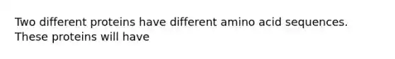 Two different proteins have different amino acid sequences. These proteins will have