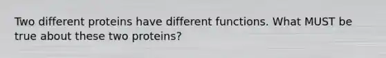 Two different proteins have different functions. What MUST be true about these two proteins?