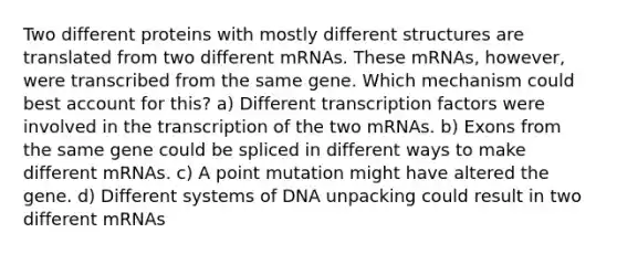 Two different proteins with mostly different structures are translated from two different mRNAs. These mRNAs, however, were transcribed from the same gene. Which mechanism could best account for this? a) Different transcription factors were involved in the transcription of the two mRNAs. b) Exons from the same gene could be spliced in different ways to make different mRNAs. c) A point mutation might have altered the gene. d) Different systems of DNA unpacking could result in two different mRNAs