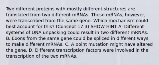 Two different proteins with mostly different structures are translated from two different mRNAs. These mRNAs, however, were transcribed from the same gene. Which mechanism could best account for this? (Concept 17.3) SHOW HINT A. Different systems of DNA unpacking could result in two different mRNAs. B. Exons from the same gene could be spliced in different ways to make different mRNAs. C. A point mutation might have altered the gene. D. Different transcription factors were involved in the transcription of the two mRNAs.