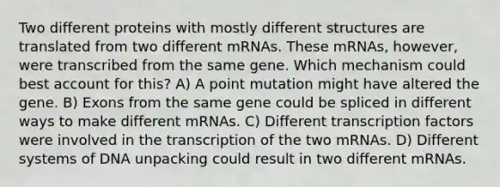 Two different proteins with mostly different structures are translated from two different mRNAs. These mRNAs, however, were transcribed from the same gene. Which mechanism could best account for this? A) A point mutation might have altered the gene. B) Exons from the same gene could be spliced in different ways to make different mRNAs. C) Different transcription factors were involved in the transcription of the two mRNAs. D) Different systems of DNA unpacking could result in two different mRNAs.